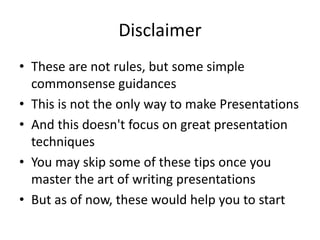 Disclaimer 
• These are not rules, but some simple 
commonsense guidances 
• This is not the only way to make Presentations 
• And this doesn't focus on great presentation 
techniques 
• You may skip some of these tips once you 
master the art of writing presentations 
• But as of now, these would help you to start 
 