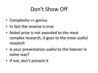 Don't Show Off 
• Complexity <> genius 
• In fact the reverse is true 
• Nobel prize is not awarded to the most 
complex research, it goes to the most useful 
research 
• Is your presentation useful to the listener in 
some way? 
• If not, don't present it 
 