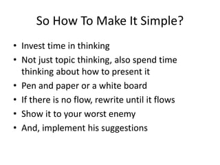 So How To Make It Simple? 
• Invest time in thinking 
• Not just topic thinking, also spend time 
thinking about how to present it 
• Pen and paper or a white board 
• If there is no flow, rewrite until it flows 
• Show it to your worst enemy 
• And, implement his suggestions 
 