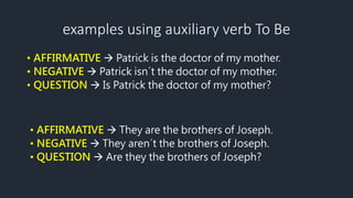 examples using auxiliary verb To Be
• AFFIRMATIVE  Patrick is the doctor of my mother.
• NEGATIVE  Patrick isn´t the doctor of my mother.
• QUESTION  Is Patrick the doctor of my mother?
• AFFIRMATIVE  They are the brothers of Joseph.
• NEGATIVE  They aren´t the brothers of Joseph.
• QUESTION  Are they the brothers of Joseph?
 
