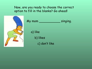 Now, are you ready to choose the correct option to fill in the blanks? Go ahead! My mom ___________ singing. a) like b) likes c) don’t like