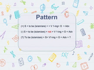 Pattern
(+) S + to be (is/am/are) + + V 1-ing+ O + Adv
(-) S + to be (is/am/are) + not + V 1-ing + O + Adv
(?) To be (is/am/are) + S+ V1-ing + O + Adv + ?
 