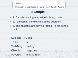 First Pattern :
(+) Subject + to be (is/am/are) + Verb 1-ing + Object + Adverb
Example :
✘ 1. Caca is reading magazine in living room.
✘ 2. I am typing the exercise in the bedroom
✘ 3. The students are playing football in the school
hall
• Subjects : Caca
• To be : is
• Verb1-ing : reading
• Objects : magazine
• Adverbs : in living room
 