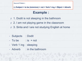 Second Pattern :
(-) Subject + to be (is/am/are) + not + Verb 1-ing + Object + Adverb
Example :
✘ 1. Dodit is not sleeping in the bathroom
✘ 2. I am not playing game in the classroom
✘ 3. Sinta and I are not studying English at home
• Subjects : Dodit
• To be : is + not
• Verb 1 ing : sleeping
• Adverb : in the bathroom
 