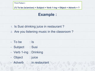 Third Pattern :
(?) To be (is/am/are) + Subject + Verb 1-ing + Object + Adverb + ?
Example :
1. Is Susi drinking juice in restaurant ?
2. Are you listening music in the classroom ?
• To be : Is
• Subject : Susi
• Verb 1-ing : Drinking
• Object : juice
• Adverb : in restaurant
 