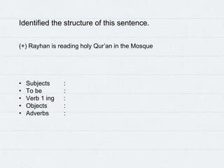 Identified the structure of this sentence.
(+) Rayhan is reading holy Qur’an in the Mosque
• Subjects :
• To be :
• Verb 1 ing :
• Objects :
• Adverbs :
 