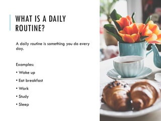 WHAT IS A DAILY
ROUTINE?
A daily routine is something you do every
day.
Examples:
• Wake up
• Eat breakfast
• Work
• Study
• Sleep
 