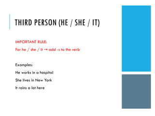 THIRD PERSON (HE / SHE / IT)
IMPORTANT RULE:
For he / she / it add -s to the verb
→
Examples:
He works in a hospital
She lives in New York
It rains a lot here
 