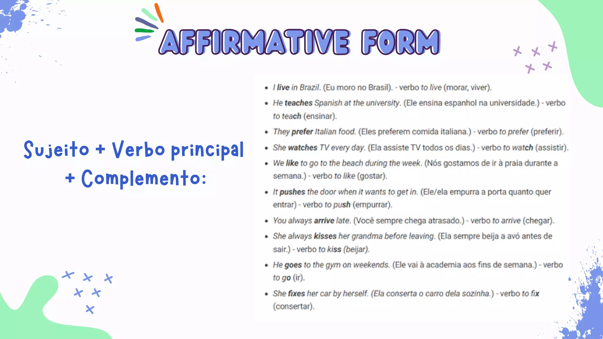 Sempre que for necessário para indicar ações habituais
que ocorrem no presente. Além disso, ele é usado para
expressar verdades universais, sentimentos, desejos,
opiniões e preferências.
affirmative form
affirmative form
Sujeito + Verbo principal
+ Complemento:
 
