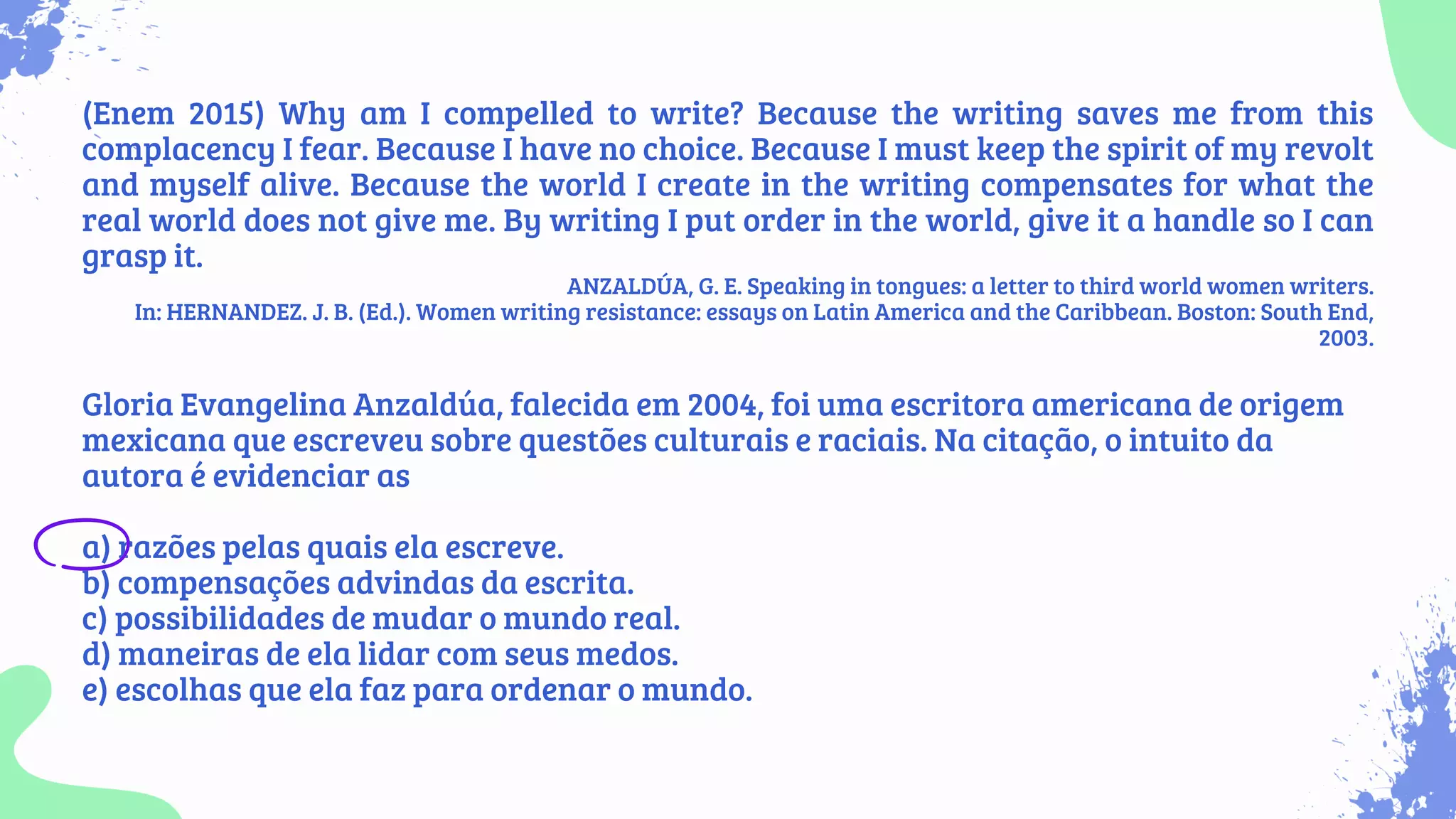 (Enem 2015) Why am I compelled to write? Because the writing saves me from this
complacency I fear. Because I have no choice. Because I must keep the spirit of my revolt
and myself alive. Because the world I create in the writing compensates for what the
real world does not give me. By writing I put order in the world, give it a handle so I can
grasp it.
ANZALDÚA, G. E. Speaking in tongues: a letter to third world women writers.
In: HERNANDEZ. J. B. (Ed.). Women writing resistance: essays on Latin America and the Caribbean. Boston: South End,
2003.
Gloria Evangelina Anzaldúa, falecida em 2004, foi uma escritora americana de origem
mexicana que escreveu sobre questões culturais e raciais. Na citação, o intuito da
autora é evidenciar as
a) razões pelas quais ela escreve.
b) compensações advindas da escrita.
c) possibilidades de mudar o mundo real.
d) maneiras de ela lidar com seus medos.
e) escolhas que ela faz para ordenar o mundo.
 