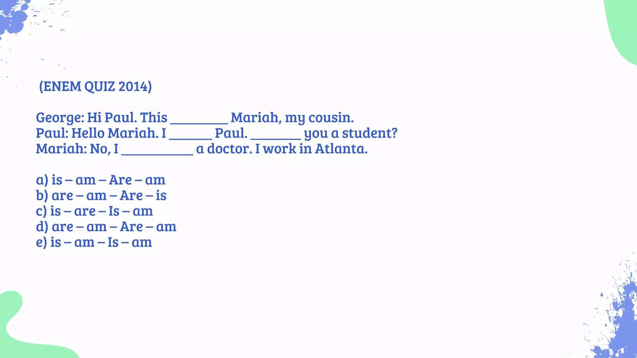 (ENEM QUIZ 2014)
George: Hi Paul. This ________ Mariah, my cousin.
Paul: Hello Mariah. I ______ Paul. _______ you a student?
Mariah: No, I __________ a doctor. I work in Atlanta.
a) is – am – Are – am
b) are – am – Are – is
c) is – are – Is – am
d) are – am – Are – am
e) is – am – Is – am
 