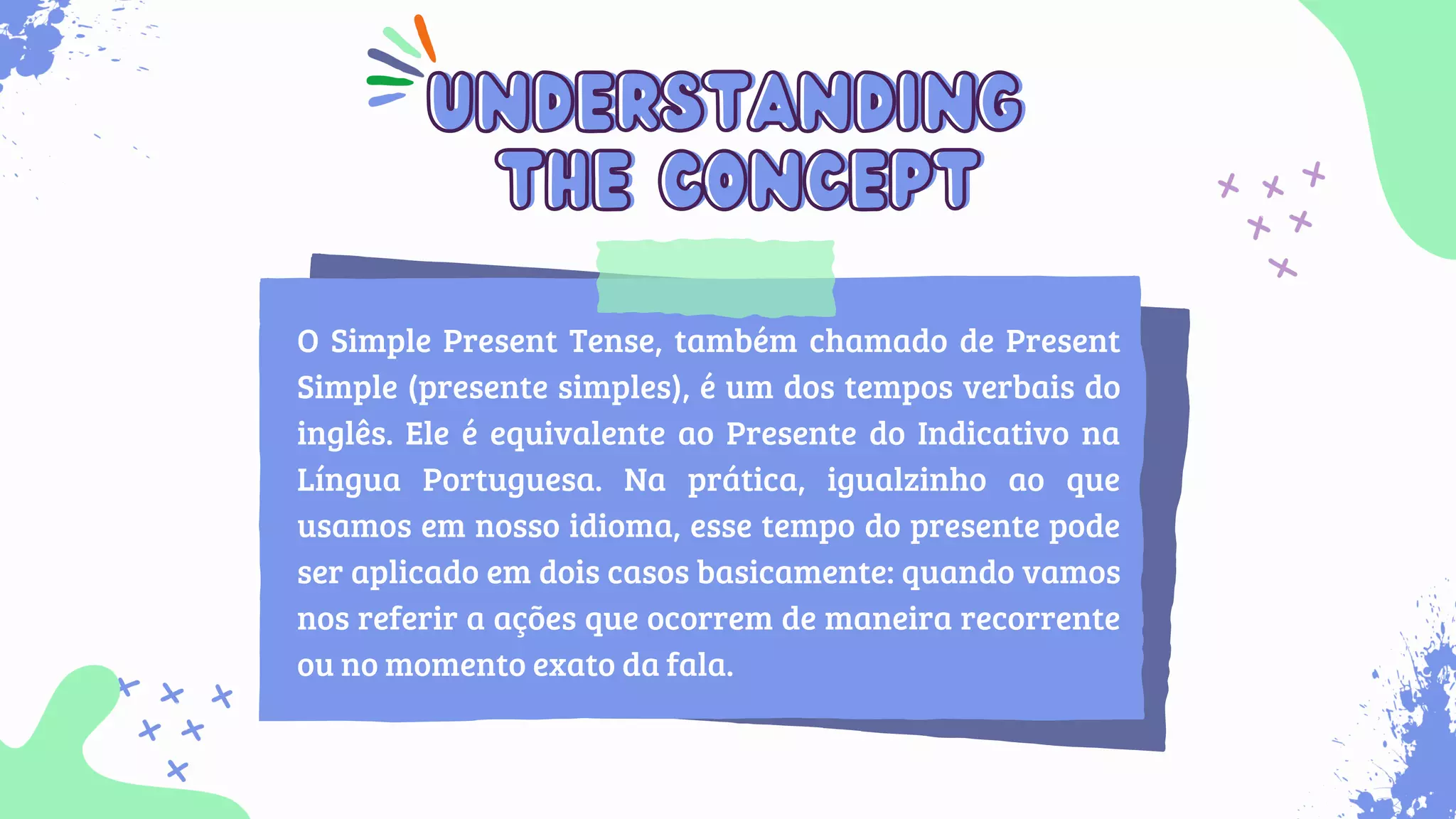 O Simple Present Tense, também chamado de Present
Simple (presente simples), é um dos tempos verbais do
inglês. Ele é equivalente ao Presente do Indicativo na
Língua Portuguesa. Na prática, igualzinho ao que
usamos em nosso idioma, esse tempo do presente pode
ser aplicado em dois casos basicamente: quando vamos
nos referir a ações que ocorrem de maneira recorrente
ou no momento exato da fala.
understanding
understanding
the concept
the concept
 