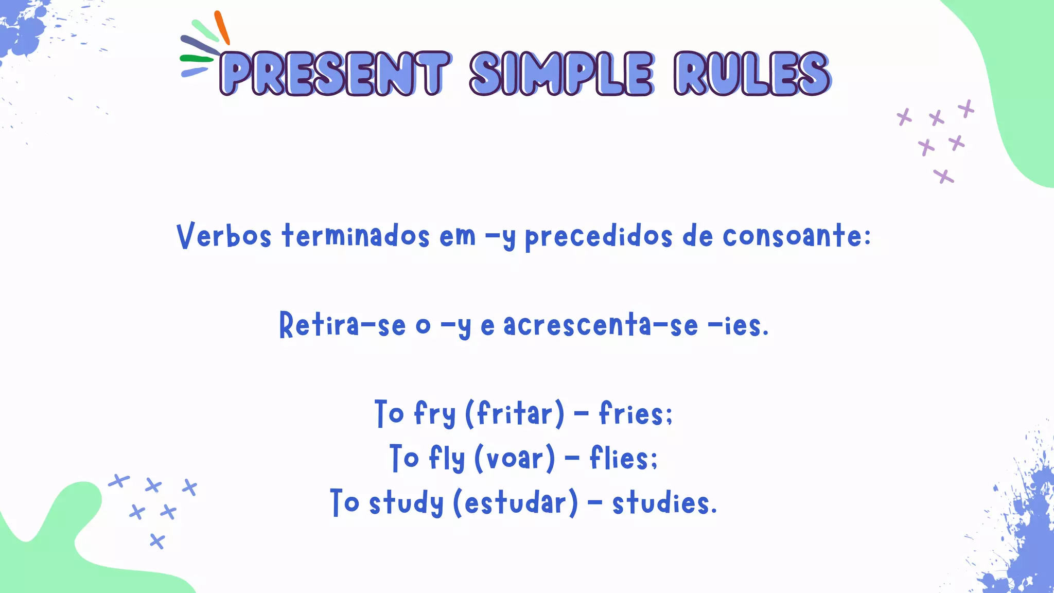 Sempre que for necessário para indicar ações habituais
que ocorrem no presente. Além disso, ele é usado para
expressar verdades universais, sentimentos, desejos,
opiniões e preferências.
present simple rules
present simple rules
Verbos terminados em -y precedidos de consoante:
Retira-se o -y e acrescenta-se -ies.
To fry (fritar) - fries;
To fly (voar) - flies;
To study (estudar) - studies.
 