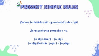 Sempre que for necessário para indicar ações habituais
que ocorrem no presente. Além disso, ele é usado para
expressar verdades universais, sentimentos, desejos,
opiniões e preferências.
present simple rules
present simple rules
Verbos terminados em -y precedidos de vogal:
Acrescenta-se somente o -s.
To say (dizer) - To says ;
To play (brincar; jogar) - To plays.
 