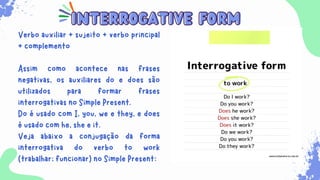 interrogative form
interrogative form
Verbo auxiliar + sujeito + verbo principal
+ complemento
Assim como acontece nas frases
negativas, os auxiliares do e does são
utilizados para formar frases
interrogativas no Simple Present.
Do é usado com I, you, we e they, e does
é usado com he, she e it.
Veja abaixo a conjugação da forma
interrogativa do verbo to work
(trabalhar; funcionar) no Simple Present:
 