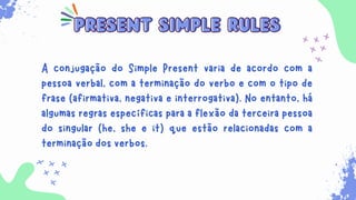 Sempre que for necessário para indicar ações habituais
que ocorrem no presente. Além disso, ele é usado para
expressar verdades universais, sentimentos, desejos,
opiniões e preferências.
present simple rules
present simple rules
A conjugação do Simple Present varia de acordo com a
pessoa verbal, com a terminação do verbo e com o tipo de
frase (afirmativa, negativa e interrogativa). No entanto, há
algumas regras específicas para a flexão da terceira pessoa
do singular (he, she e it) que estão relacionadas com a
terminação dos verbos.
 