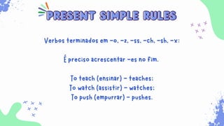 Sempre que for necessário para indicar ações habituais
que ocorrem no presente. Além disso, ele é usado para
expressar verdades universais, sentimentos, desejos,
opiniões e preferências.
present simple rules
present simple rules
Verbos terminados em -o, -z, -ss, -ch, -sh, -x:
É preciso acrescentar -es no fim.
To teach (ensinar) - teaches;
To watch (assistir) - watches;
To push (empurrar) - pushes.
 