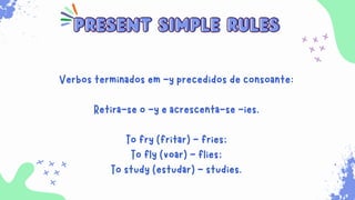 Sempre que for necessário para indicar ações habituais
que ocorrem no presente. Além disso, ele é usado para
expressar verdades universais, sentimentos, desejos,
opiniões e preferências.
present simple rules
present simple rules
Verbos terminados em -y precedidos de consoante:
Retira-se o -y e acrescenta-se -ies.
To fry (fritar) - fries;
To fly (voar) - flies;
To study (estudar) - studies.
 