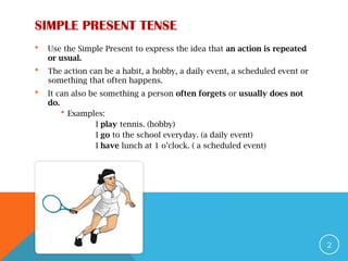 SIMPLE PRESENT TENSE
 Use the Simple Present to express the idea that an action is repeated
or usual.
 The action can be a habit, a hobby, a daily event, a scheduled event or
something that often happens.
 It can also be something a person often forgets or usually does not
do.
 Examples:
I play tennis. (hobby)
I go to the school everyday. (a daily event)
I have lunch at 1 o’clock. ( a scheduled event)
2
 