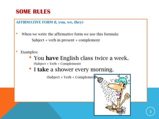 SOME RULES
AFFIRMATIVE FORM (I, you, we, they)
 When we write the affirmative form we use this formula:
Subject + verb in present + complement
 Examples:
 You have English class twice a week.
(Subject + Verb + Complement)
 I take a shower every morning.
(Subject + Verb + Complement)
3
 