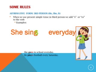 AFFIRMATIVE FORM: 3RD PERSON (He, She, It)
 When we use present simple tense in third person we add “s” or “es”
to the verb
 Examples:
She goes to school everyday.
He plays football every Saturday.
4
She sing everyday
S
SOME RULES
 