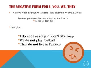 THE NEGATIVE FORM FOR I, YOU, WE, THEY
 When we write the negative form for these pronouns we do it like this:
Personal pronoun + Do + not + verb + complement
We can use don’t too
 Examples:
I do not like soup / I don’t like soup.
We do not play football
They do not live in Temuco
5
 