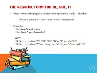 THE NEGATIVE FORM FOR HE, SHE, IT
 When we write the negative form for these pronouns we do it like this:
Personal pronoun + Does + not + verb + complement
 Examples:
 He doesn’t read books
 She doesn’t play basketball
NOTE:
 If the verb ends in "SS", "SH", "CH", "O" or "X“ we add “ES”
 If the verb ends in “Y” we change the “Y” for and “I” and add “ES”
6
 