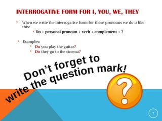 INTERROGATIVE FORM FOR I, YOU, WE, THEY
 When we write the interrogative form for these pronouns we do it like
this:
 Do + personal pronoun + verb + complement + ?
 Examples:
 Do you play the guitar?
 Do they go to the cinema?
7
 