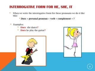 INTERROGATIVE FORM FOR HE, SHE, IT
 When we write the interrogative form for these pronouns we do it like
this:
 Does + personal pronoun + verb + complement + ?
 Examples:
 Does she dance?
 Does he play the guitar?
8
 