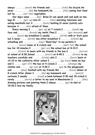 2
always ..........(meet) his friends and ............(ride) his bicycle.He
never ...............(do) his homework.He ..........(like) eating fast food
but he ........(not like) vegetables.
.......(be) Brian.It can speak well and walk on two
legs.It ........(get up) late.It .........(like) watching television and
eating meatballs but it ..........(hate) bathing.It never (catch) cats
.......(be) afraid of them.
Every morning I ........(get up) .........(wash) my
face and ............(brush) my teeth.Then,I ...........(get dressed) and
..........(have) my breakfast.I usually ..........(drink) milk or fruit juice
but I never .......(drink) tea.After breakfast I ..........(check) my
schoolbag and ................(say)
............(leave) ............(wait for) the school
bus for 10 minutes.I ..........(get on) the school bus at 8:10.I
...........(listen) to music with my friends in the bus.I ...........(arrive)
at school at 8:30.School ..........(start) at 8:40.I ........(listen) to my
teachers carefully and .........(study) alot.I .............(have) lunch at
12:10 in the cafeteria.After school I ...........(go back) home by bus
and I ........(get off) I ...........(change) my
clothes and .........(go out) at 4:30.I .........(go) to the playground
and .........(play) football with my friends.We ..........(have) dinner at
.......(do) my homework and .........(watch)
cartoons.I usually ..........(read)
rarely ..........(write) a letter to my aunt in Manchester.I .........(like)
drawing pictures and painting them.I always .........(go) to bed at
10:30.I love my family.
Copyright 2013. englishwsheets.com. All rights reserved.
 