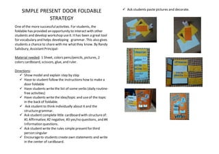 SIMPLE PRESENT DOOR FOLDABLE
STRATEGY
One of the more successfulactivities. For students, the
foldable has provided an opportunity to interact with other
students and develop workshop useit. Ithas been a great tool
for vocabulary and helps developing grammar. This also gives
students a chance to share with me whatthey know. By Randy
Salisbury, AssistantPrincipal-
Material needed: 1 Sheet, colors pens/pencils, pictures, 2
colors cardboard, scissors, glue, and ruler.
Directions:
 Show model and explain step by step
 Have to student follow the instructions how to make a
door foldable
 Have students write the list of some verbs (daily routine-
free activities)
 Have students write the idea/topic and useof the topic
in the back of foldable.
 Ask student to think individually about it and the
structuregrammar.
 Ask student complete little cardboard with structureof:
#1 Affirmative; #2 negative; #3 yes/no questions, and #4
Information questions.
 Ask student write the rules simple presentfor third
person singular
 Encourageto students create own statements and write
in the center of cardboard.
 Ask students paste pictures and decorate.
 