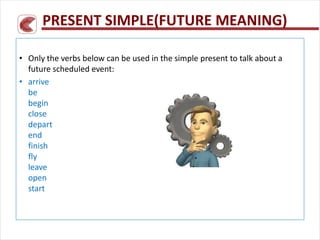 PRESENT SIMPLE(FUTURE MEANING)
• Only the verbs below can be used in the simple present to talk about a
future scheduled event:
• arrive
be
begin
close
depart
end
finish
fly
leave
open
start