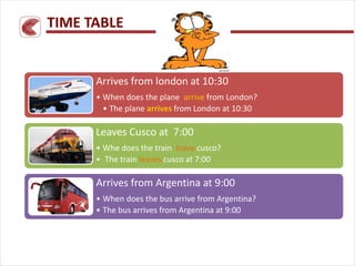 Arrives from london at 10:30
• When does the plane arrive from London?
• The plane arrives from London at 10:30
Leaves Cusco at 7:00
• Whe does the train leave cusco?
• The train leaves cusco at 7:00
Arrives from Argentina at 9:00
• When does the bus arrive from Argentina?
• The bus arrives from Argentina at 9:00
TIME TABLE