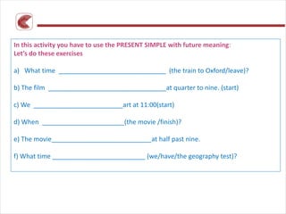 In this activity you have to use the PRESENT SIMPLE with future meaning:
Let’s do these exercises
a) What time ______________________________ (the train to Oxford/leave)?
b) The film _________________________________at quarter to nine. (start)
c) We _________________________art at 11:00(start)
d) When _______________________(the movie /finish)?
e) The movie____________________________at half past nine.
f) What time __________________________ (we/have/the geography test)?