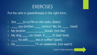 EXERCISES
Put the verb in (parentheses) in the right form:
1. She _____to La FM on the radio. (listen)
2. _____ you brother _____ comics? Yes, he _____ (read)
3. My brother _____ _________books. (not like)
4. My dog _____ ice cream. It _____ it! (eat/ love)
5. _____ his wife _____ tea or coffee? (want)
6. He _____ _________ TV on weekends. (not watch)
CHECK YOUR ANSWERS
 