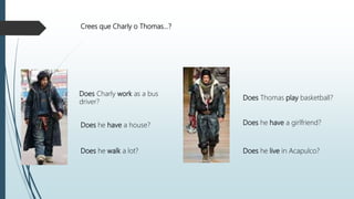 Crees que Charly o Thomas…?
Does Charly work as a bus
driver?
Does he have a house?
Does he walk a lot?
Does Thomas play basketball?
Does he have a girlfriend?
Does he live in Acapulco?
 