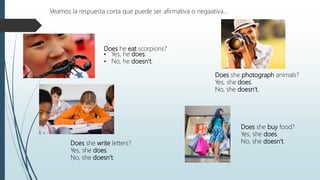 Does he eat scorpions?
• Yes, he does.
• No, he doesn’t.
Veamos la respuesta corta que puede ser afirmativa o negaativa…
Does she photograph animals?
Yes, she does.
No, she doesn’t.
Does she buy food?
Yes, she does.
No, she doesn’t.Does she write letters?
Yes, she does.
No, she doesn’t.
 