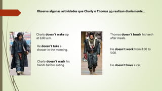 Charly doesn’t wake up
at 6:00 a.m.
He doesn’t take a
shower in the morning.
Thomas doesn’t brush his teeth
after meals.
Charly doesn’t wash his
hands before eating. He doesn’t have a car.
He doesn’t work from 8:00 to
5:00.
Observa algunas actividades que Charly o Thomas no realizan diariamente…
 