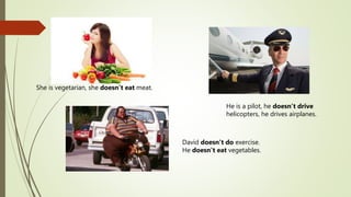 She is vegetarian, she doesn’t eat meat.
David doesn’t do exercise.
He doesn’t eat vegetables.
He is a pilot, he doesn’t drive
helicopters, he drives airplanes.
 