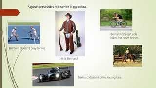 Algunas actividades que tal vez él no realiza…
Bernard doesn’t drive racing cars.
Bernard doesn’t ride
bikes, he rides horses.
He is Bernard
Bernard doesn’t play tennis.
 