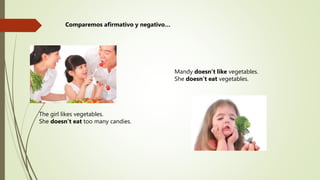 The girl likes vegetables.
She doesn’t eat too many candies.
Mandy doesn’t like vegetables.
She doesn’t eat vegetables.
Comparemos afirmativo y negativo…
 