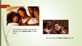 The girl likes to sleep in her parents’
bedroom. She doesn’t like to sleep
alone.
He is an actor, he doesn’t sing very well.
 