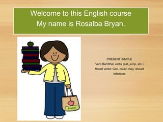 PRESENT SIMPLE
Verb Be/Other verbs (eat, jump, etc.)
Modal verbs: Can, could, may, should
Infinitives
Welcome to this English course
My name is Rosalba Bryan.
 