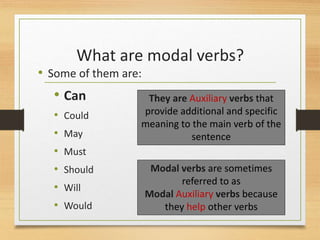 What are modal verbs?
• Some of them are:
• Can
• Could
• May
• Must
• Should
• Will
• Would
Modal verbs are sometimes
referred to as
Modal Auxiliary verbs because
they help other verbs
They are Auxiliary verbs that
provide additional and specific
meaning to the main verb of the
sentence
 