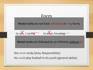 Form
to can / caning to must /musting
She must study (duty, Responsibility)
He could play football in his youth (general ability)
Modal verbs do not have infinitives or –ing forms
Modal verbs are followed by an infinitive without to
 