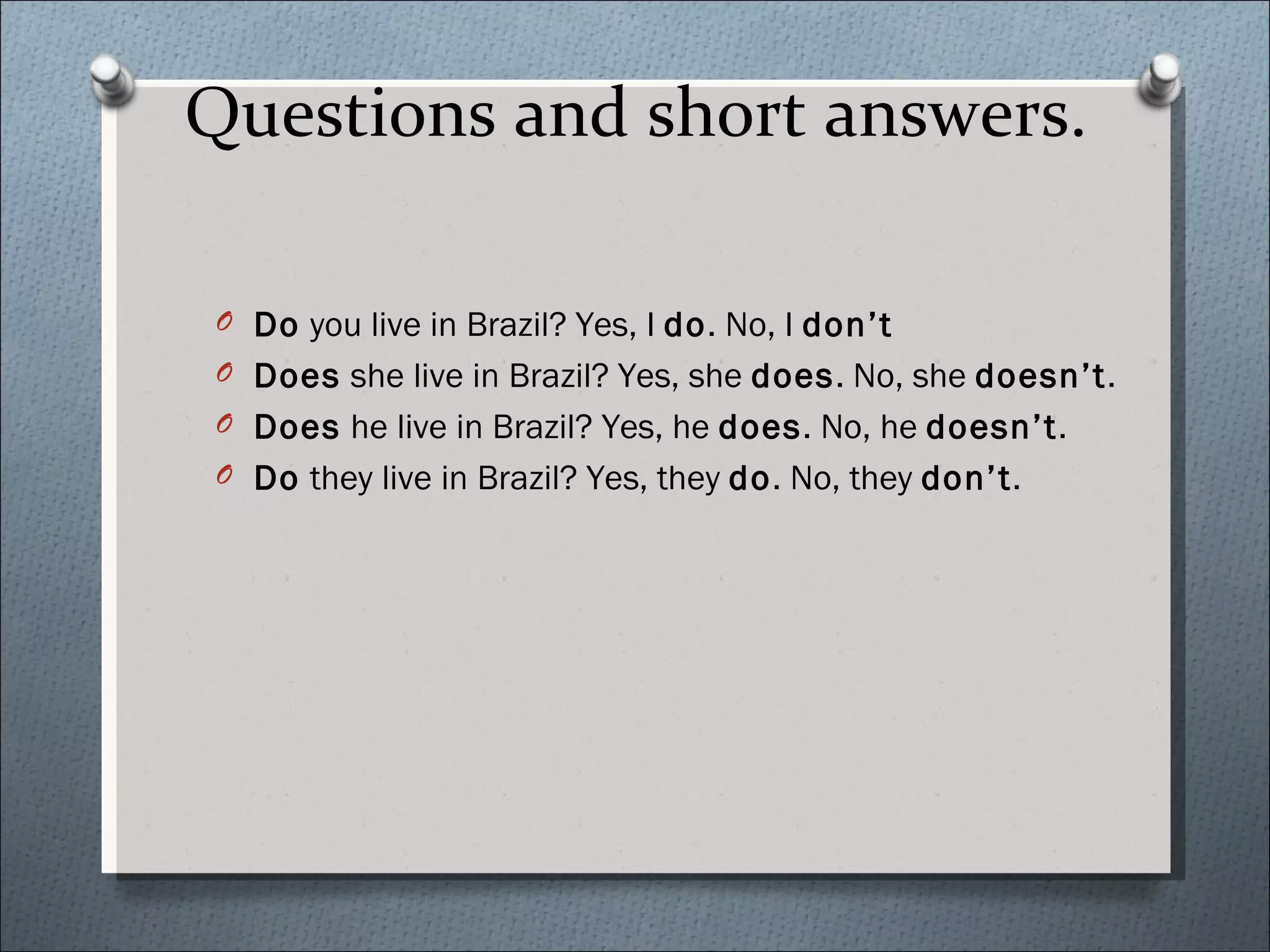 Questions and short answers.

O Do you live in Brazil? Yes, I do. No, I don’t
O Does she live in Brazil? Yes, she does. No, she doesn’t.
O Does he live in Brazil? Yes, he does. No, he doesn’t.
O Do they live in Brazil? Yes, they do. No, they don’t.
 