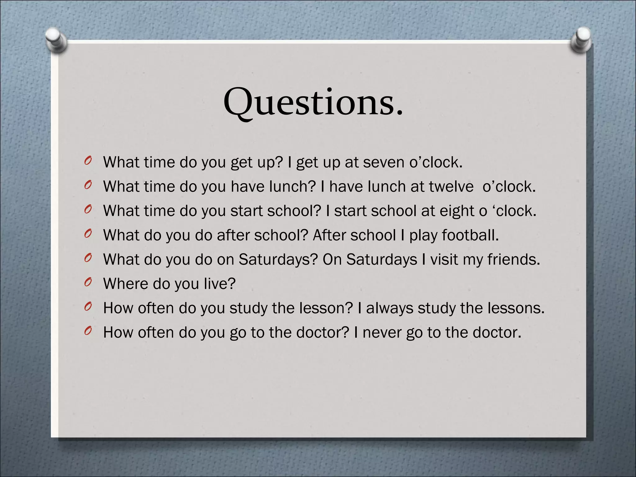 Questions.
O What time do you get up? I get up at seven o’clock.
O What time do you have lunch? I have lunch at twelve o’clock.
O What time do you start school? I start school at eight o ‘clock.
O What do you do after school? After school I play football.
O What do you do on Saturdays? On Saturdays I visit my friends.
O Where do you live?
O How often do you study the lesson? I always study the lessons.
O How often do you go to the doctor? I never go to the doctor.
 
