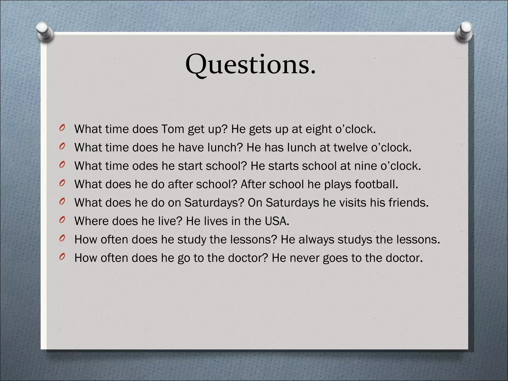 Questions.

O What time does Tom get up? He gets up at eight o’clock.
O What time does he have lunch? He has lunch at twelve o’clock.
O What time odes he start school? He starts school at nine o’clock.
O What does he do after school? After school he plays football.
O What does he do on Saturdays? On Saturdays he visits his friends.
O Where does he live? He lives in the USA.
O How often does he study the lessons? He always studys the lessons.
O How often does he go to the doctor? He never goes to the doctor.
 