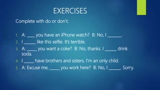EXERCISES
Complete with do or don’t:
1. A: ____ you have an iPhone watch? B: No, I _______.
2. I ______ like this selfie. It’s terrible.
3. A: _____ you want a coke? B: No, thanks. I ______ drink
soda.
4. I _____ have brothers and sisters. I’m an only child.
5. A: Excuse me, _____ you work here? B: No, I ______. Sorry.
 