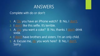 ANSWERS
Complete with do or don’t:
1. A: Do you have an iPhone watch? B: No, I don’t.
2. I don’t like this selfie. It’s terrible.
3. A: Do you want a coke? B: No, thanks. I don’t drink
soda.
4. I don’t have brothers and sisters. I’m an only child.
5. A: Excuse me, do you work here? B: No, I don’t.
Sorry.
 